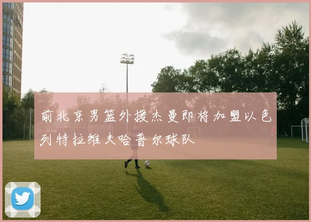 前北京男篮外援杰曼即将加盟以色列特拉维夫哈普尔球队