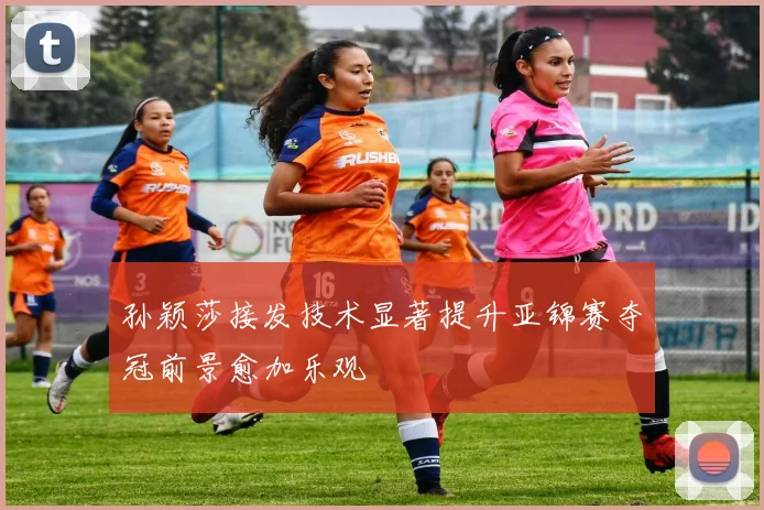孙颖莎接发技术显著提升亚锦赛夺冠前景愈加乐观
