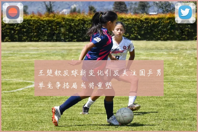 王楚钦发球新变化引发关注国乒男单竞争格局或将重塑