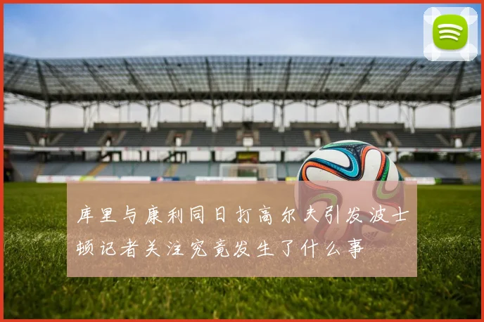 库里与康利同日打高尔夫引发波士顿记者关注究竟发生了什么事