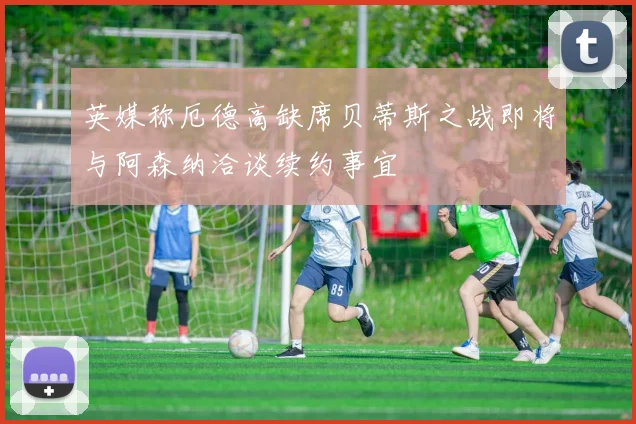 英媒称厄德高缺席贝蒂斯之战即将与阿森纳洽谈续约事宜