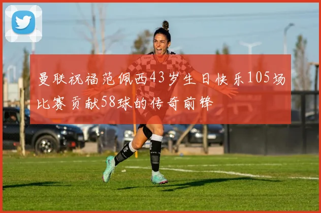 曼联祝福范佩西43岁生日快乐105场比赛贡献58球的传奇前锋