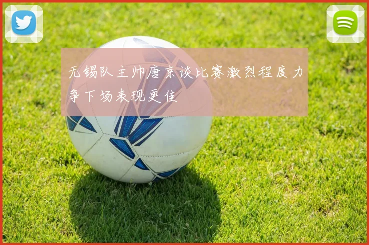无锡队主帅唐京谈比赛激烈程度力争下场表现更佳