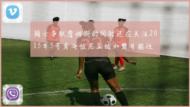 骑士争取詹姆斯的同时还在关注2015年5号秀海佐尼亚的加盟可能性