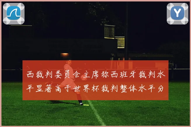 西裁判委员会主席称西班牙裁判水平显著高于世界杯裁判整体水平分析