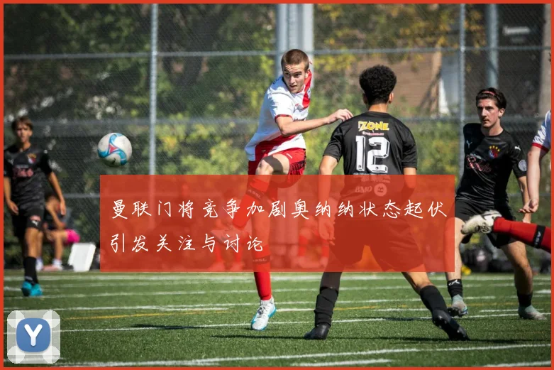 曼联门将竞争加剧奥纳纳状态起伏引发关注与讨论