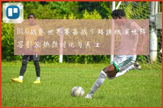 BLG战队世界赛备战下路换线演练阵容引发热烈讨论与关注