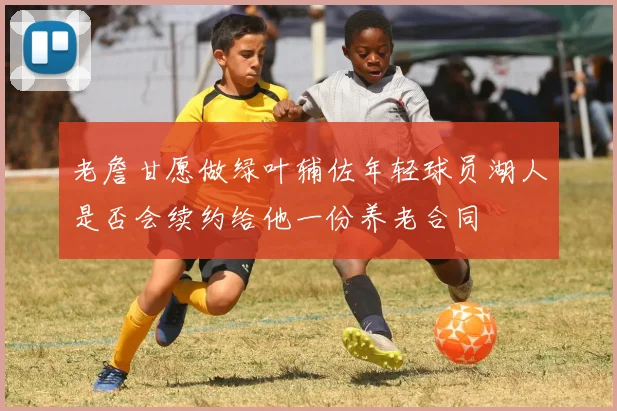 老詹甘愿做绿叶辅佐年轻球员湖人是否会续约给他一份养老合同