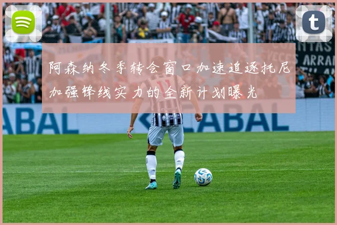 阿森纳冬季转会窗口加速追逐托尼加强锋线实力的全新计划曝光