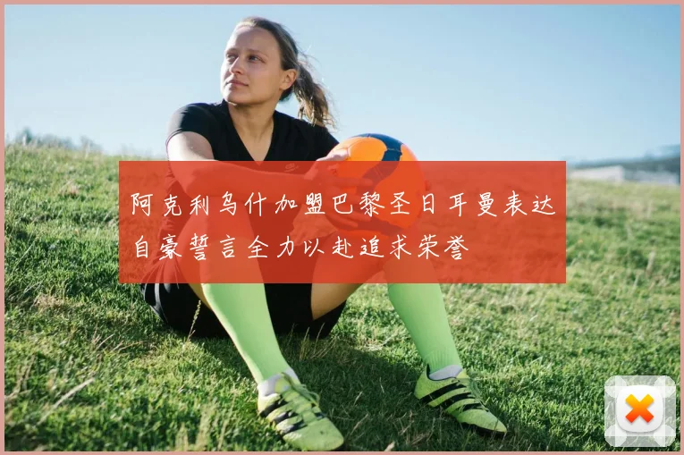 阿克利乌什加盟巴黎圣日耳曼表达自豪誓言全力以赴追求荣誉