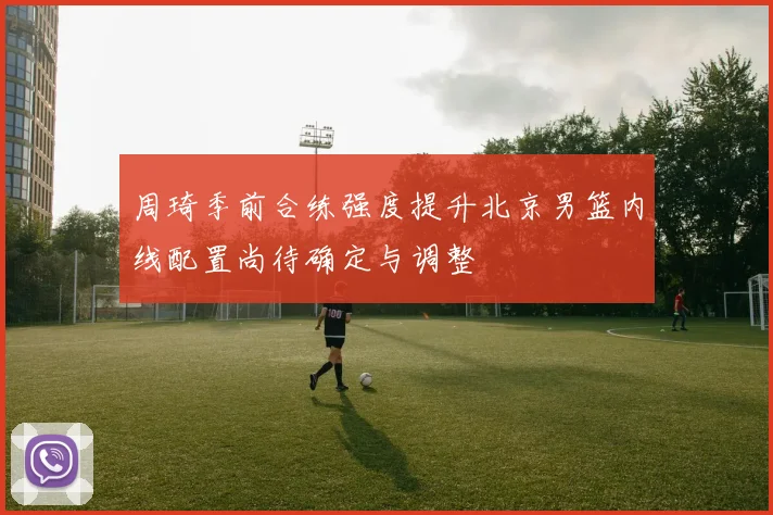 周琦季前合练强度提升北京男篮内线配置尚待确定与调整